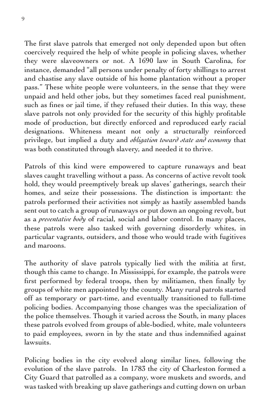 The first slave patrols that emerged not only depended upon but often coercively required the help of white people in policing slaves, whether they were slaveowners or not. A 1690 law in South Carolina, for instance, demanded “all persons under penalty of forty shillings to arrest and chastise any slave outside of his home plantation without a proper pass.” These white people were volunteers, in the sense that they were unpaid and held other jobs, but they sometimes faced real punishment, such as fines or jail time, if they refused their duties. In this way, these slave patrols not only provided for the security of this highly profitable mode of production, but directly enforced and reproduced carly racial designations. Whiteness meant not only a structurally reinforced privilege, but implicd a duty and obligation toward wtate and economy that was both consituted through slavery, and needed it to thrive. Patrols of this kind were empowered to capture runaways and beat slaves caught travelling without a pass. As concerns of active revolt took hold, they would preemptively break up slaves’ gatherings, search their homes, and seize their possessions. The distinction is important; the patrols performed their activities not simply as hastily assembled bands Sent out to catch a group of runaways or put down an ongoing revolt, but as a preventative hody of racial, social and labor control. In many places, these patrols were also tasked with governing disorderly whites, particular vagrants, outsiders, and those who would trade with fugitives and maroons. The authority of slave patrols typically lied with the militia at first, though this came to change. In Mississippi, for example, the patrols were first performed by federal troops, then by militiamen, then finally by groups of white men appointed by the county. Many rural patrols started off as temporary or part-time, and eventually transitioned to full-time policing bodics. Accompanying those changes was the specialization of the police themselves. Though it varied across the South, in many places these patrols evolved from groups of able-bodied, white, male volunteers to paid employees, sworn in by the state and thus indemnified against lawsuits. Policing bodies in the city evolved along similar lines, following the evolution of the slave patrols. In 1783 the city of Charleston formed a City Guard that patrolled as a company, wore muskets and swords, and was tasked with breaking up slave gatherings and cutting down on urban